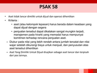 PSAK 58
• Aset tidak lancar dimiliki untuk dijual dan operasi dihentikan
• Kriteria :
• aset (atau kelompok lepasan) harus berada dalam keadaan yang
dapat dijual dengan segera
• penjualan tersebut dapat dikatakan sangat mungkin terjadi,
manajemen pada hirarki yang memadai harus mempunyai
komitmen terhadap rencana penjualan aset.
– Diukur pada nilai yang lebih rendah antara jumlah tercatat dan nilai
wajar setelah dikurangi biaya untuk menjual, dan penyusutan atas
aset tersebut dihentikan
– Aset Yang Dimiliki Untuk Dijual disajikan sebagai aset lancar dan terpisah
dari pos lainnya.
169
 