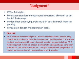 “Judgment”
• IFRS = Principles
• Penerapan standard mengacu pada substansi ekonomi bukan
bentuk hukumnya.
• Pemahaman underlying transaksi dan detail kontrak menjadi
penting
• Pengajaran dengan menggunakan kasus
 Ilustrasi
 PT. A memiliki kontrak dengan PT. B untuk membeli semua produk yang
dihasilkan. Produknya khusus dan hanya dapat dijual kepada PT. A. Kontrak
meliputi jangka waktu 20 tahun. Kontrak tersebut menjamin bahwa PT. A
membeli jumlah minimum produk B setiap tahun dengan harga yang telah
ditentukan. Dari kontrak tersebut PT. B dapat memperoleh pengembalian
modal dari investasi untuk memproduksi produk tersebut.
17
 