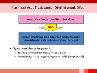 Klasifikasi Aset Tidak Lancar Dimiliki untuk Dijual
• Syarat yang harus terpenuhi:
– Berada dalam keadaan dapat/tersedia dijual
– Penjualannya harus sangat mungkin terjadi (highly probable)
Aset tidak lancar dimiliki untuk dijual
Jumlah tercatatnya akan dipulihkan melalui transaksi
penjualan daripada melalui pemakaian berlanjut
JIKA
 