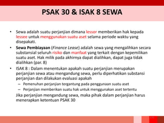 PSAK 30 & ISAK 8 SEWA
• Sewa adalah suatu perjanjian dimana lessor memberikan hak kepada
lessee untuk menggunakan suatu aset selama periode waktu yang
disepakati.
• Sewa Pembiayaan (Finance Lease) adalah sewa yang mengalihkan secara
substansial seluruh risiko dan manfaat yang terkait dengan kepemilikan
suatu aset. Hak milik pada akhirnya dapat dialihkan, dapat juga tidak
dialihkan (par. 8)
• ISAK 8 : Dalam menentukan apakah suatu perjanjian merupakan
perjanjian sewa atau mengandung sewa, perlu diperhatikan substansi
perjanjian dan dilakukan evaluasi apakah
– Pemenuhan perjanjian tergantung pada penggunaan suatu aset
– Perjanjian memberikan suatu hak untuk menggunakan aset tertentu
Jika perjanjian mengandung sewa, maka pihak dalam perjanjian harus
menerapkan ketentuan PSAK 30
172
 