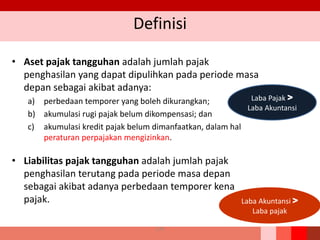 Definisi
• Aset pajak tangguhan adalah jumlah pajak
penghasilan yang dapat dipulihkan pada periode masa
depan sebagai akibat adanya:
a) perbedaan temporer yang boleh dikurangkan;
b) akumulasi rugi pajak belum dikompensasi; dan
c) akumulasi kredit pajak belum dimanfaatkan, dalam hal
peraturan perpajakan mengizinkan.
• Liabilitas pajak tangguhan adalah jumlah pajak
penghasilan terutang pada periode masa depan
sebagai akibat adanya perbedaan temporer kena
pajak.
Laba Pajak >
Laba Akuntansi
Laba Akuntansi >
Laba pajak
179
 