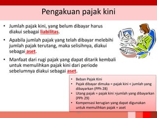 Pengakuan pajak kini
• Jumlah pajak kini, yang belum dibayar harus
diakui sebagai liabilitas.
• Apabila jumlah pajak yang telah dibayar melebihi
jumlah pajak terutang, maka selisihnya, diakui
sebagai aset.
• Manfaat dari rugi pajak yang dapat ditarik kembali
untuk memulihkan pajak kini dari periode
sebelumnya diakui sebagai aset.
180
• Beban Pajak Kini
• Pajak dibayar dimuka = pajak kini < jumlah yang
dibayarkan (PPh 28)
• Utang pajak = pajak kini >jumlah yang dibayarkan
(PPh 29)
• Kompensasi kerugian yang dapat digunakan
untuk memulihkan pajak = aset
 