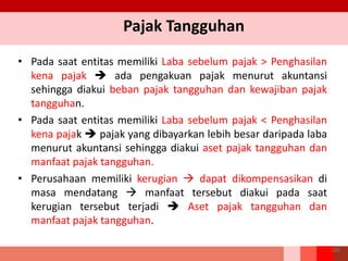 Pajak Tangguhan
• Pada saat entitas memiliki Laba sebelum pajak > Penghasilan
kena pajak  ada pengakuan pajak menurut akuntansi
sehingga diakui beban pajak tangguhan dan kewajiban pajak
tangguhan.
• Pada saat entitas memiliki Laba sebelum pajak < Penghasilan
kena pajak  pajak yang dibayarkan lebih besar daripada laba
menurut akuntansi sehingga diakui aset pajak tangguhan dan
manfaat pajak tangguhan.
• Perusahaan memiliki kerugian  dapat dikompensasikan di
masa mendatang  manfaat tersebut diakui pada saat
kerugian tersebut terjadi  Aset pajak tangguhan dan
manfaat pajak tangguhan.
181
 