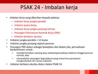 PSAK 24 - Imbalan kerja
• Imbalan kerja yang diberikan kepada pekerja:
– Imbalan kerja jangka pendek
– Imbalan pasca-kerja,
– Imbalan kerja jangka panjang lainnya
– Pesangon Pemutusan Kontrak Kerja (PKK)
– Imbalan berbasis ekuitas
• Imbalan jangka pendek < 12 bulan
• Imbalan jangka panjang seperti pensiun
• Pesangon PKK diakui sebagai kewajiban dan beban jika, perusahaan
berkomitmen untuk:
– memberhentikan seorang atau sekelompok pekerja sebelum tanggal pensiun
normal; atau
– menyediakan pesangon bagi pekerja yang menerima penawaran
mengundurkan diri secara sukarela.
• Imbalan berbasis ekuitas diatur dalam PSAK 53
189
 