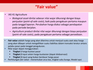 “Fair value”
• IAS 41 Agriculture
– Biological asset dinilai sebesar nilai wajar dikurangi dengan biaya
penjualan (point-of-sale costs), baik pada pengakuan pertama maupun
pada tanggal laporan. Perubahan harga diakui sebagai pendapatan
pada periode berjalan.
– Agriculture product dinilai nilai wajar dikurangi dengan biaya penjualan
(point-of-sale costs), pada pengakuan pertama sebagai persediaan.
• Fair value adalah harga yang akan diterima untuk menjual suatu aset atau harga
yang akan dibayar untuk mengalihkan suatu liabilitas dalam transaksi teratur antara
pelaku pasar pada tanggal pengukuran.
 Nilai wajar dapat menggunakan:
 Tingkat 1 harga kuotasi pasar
 Tingkat 2 Input selain harga kuotasian (dapat diobservasi)
 Tingkat 3 Input yang bukan berdasar harga pasar
 Perhitungan fair value : menentukan arus kas, tingkat suku bunga, Model opsi
19
 