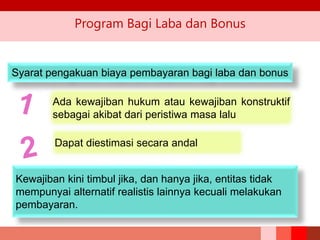 Program Bagi Laba dan Bonus
Syarat pengakuan biaya pembayaran bagi laba dan bonus
Ada kewajiban hukum atau kewajiban konstruktif
sebagai akibat dari peristiwa masa lalu
Dapat diestimasi secara andal
Kewajiban kini timbul jika, dan hanya jika, entitas tidak
mempunyai alternatif realistis lainnya kecuali melakukan
pembayaran.
 