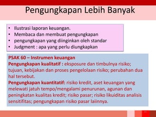 Pengungkapan Lebih Banyak
• Ilustrasi laporan keuangan.
• Membaca dan membuat pengungkapan
• pengungkapan yang diinginkan oleh standar
• Judgment : apa yang perlu diungkapkan
PSAK 60 – Instrumen keuangan
Pengungkapan kualitatif : eksposure dan timbulnya risiko;
tujuan, kebijakan dan proses pengelolaan risiko; perubahan dua
hal tersebut.
Pengungkapan kuantitatif: risiko kredit, aset keuangan yang
melewati jatuh tempo/mengalami penurunan, agunan dan
peningkatan kualitas kredit; risiko pasar; risiko likuiditas analisis
sensitifitas; pengungkapan risiko pasar laiinnya.
20
 