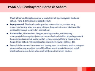 PSAK 53: Pembayaran Berbasis Saham
PSAK 53 harus diterapkan untuk seluruh transaksi pembayaran berbasis
saham, yang didefinisikan sebagai berikut:
■ Equity-settled, Diselesaikan dengan instrumen ekuitas, entitas yang
menerima barang atau jasa yang dibayar dengan instrumen ekuitas milik
entitas (termasuk saham dan opsi saham)
■ Cash-settled, Diselesaikan dengan pembayaran kas, entitas yang
memperoleh barang atau jasa akan menimbulkan liabilitas kepada pemasok
barang atau jasa untuk suatu jumlah tertentu yang dihitung berdasarkan
harga (nilai) saham milik entitas atau instrumen ekuitas entitas; dan
■ Transaksi dimana entitas menerima barang atau jasa dimana entitas maupun
pemasok barang atau jasa memiliki pilihan atas transaksi tersebut untuk
diselesaikan secara tunai (atau aset lain) atau instrumen ekuitas.
214
 