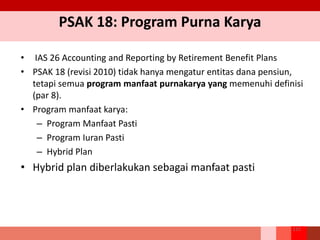 PSAK 18: Program Purna Karya
• IAS 26 Accounting and Reporting by Retirement Benefit Plans
• PSAK 18 (revisi 2010) tidak hanya mengatur entitas dana pensiun,
tetapi semua program manfaat purnakarya yang memenuhi definisi
(par 8).
• Program manfaat karya:
– Program Manfaat Pasti
– Program Iuran Pasti
– Hybrid Plan
• Hybrid plan diberlakukan sebagai manfaat pasti
215
 