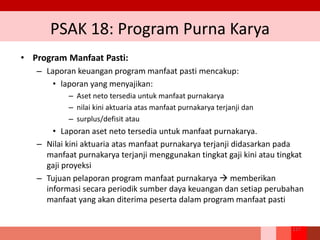 PSAK 18: Program Purna Karya
• Program Manfaat Pasti:
– Laporan keuangan program manfaat pasti mencakup:
• laporan yang menyajikan:
– Aset neto tersedia untuk manfaat purnakarya
– nilai kini aktuaria atas manfaat purnakarya terjanji dan
– surplus/defisit atau
• Laporan aset neto tersedia untuk manfaat purnakarya.
– Nilai kini aktuaria atas manfaat purnakarya terjanji didasarkan pada
manfaat purnakarya terjanji menggunakan tingkat gaji kini atau tingkat
gaji proyeksi
– Tujuan pelaporan program manfaat purnakarya  memberikan
informasi secara periodik sumber daya keuangan dan setiap perubahan
manfaat yang akan diterima peserta dalam program manfaat pasti
217
 