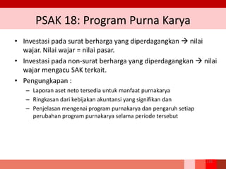 PSAK 18: Program Purna Karya
• Investasi pada surat berharga yang diperdagangkan  nilai
wajar. Nilai wajar = nilai pasar.
• Investasi pada non‐surat berharga yang diperdagangkan  nilai
wajar mengacu SAK terkait.
• Pengungkapan :
– Laporan aset neto tersedia untuk manfaat purnakarya
– Ringkasan dari kebijakan akuntansi yang signifikan dan
– Penjelasan mengenai program purnakarya dan pengaruh setiap
perubahan program purnakarya selama periode tersebut
218
 