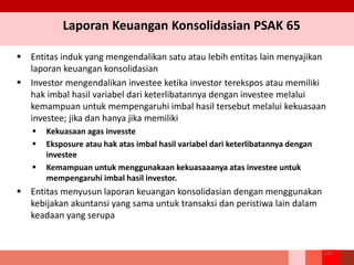Laporan Keuangan Konsolidasian PSAK 65
236
 Entitas induk yang mengendalikan satu atau lebih entitas lain menyajikan
laporan keuangan konsolidasian
 Investor mengendalikan investee ketika investor terekspos atau memiliki
hak imbal hasil variabel dari keterlibatannya dengan investee melalui
kemampuan untuk mempengaruhi imbal hasil tersebut melalui kekuasaan
investee; jika dan hanya jika memiliki
 Kekuasaan agas invesste
 Eksposure atau hak atas imbal hasil variabel dari keterlibatannya dengan
investee
 Kemampuan untuk menggunakaan kekuasaaanya atas investee untuk
mempengaruhi imbal hasil investor.
 Entitas menyusun laporan keuangan konsolidasian dengan menggunakan
kebijakan akuntansi yang sama untuk transaksi dan peristiwa lain dalam
keadaan yang serupa
 