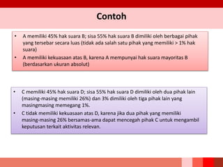 Contoh
• A memiliki 45% hak suara B; sisa 55% hak suara B dimiliki oleh berbagai pihak
yang tersebar secara luas (tidak ada salah satu pihak yang memiliki > 1% hak
suara)
• A memiliki kekuasaan atas B, karena A mempunyai hak suara mayoritas B
(berdasarkan ukuran absolut)
• C memiliki 45% hak suara D; sisa 55% hak suara D dimiliki oleh dua pihak lain
(masing‐masing memiliki 26%) dan 3% dimiliki oleh tiga pihak lain yang
masingmasing memegang 1%.
• C tidak memiliki kekuasaan atas D, karena jika dua pihak yang memiliki
masing‐masing 26% bersamas-ama dapat mencegah pihak C untuk mengambil
keputusan terkait aktivitas relevan.
 