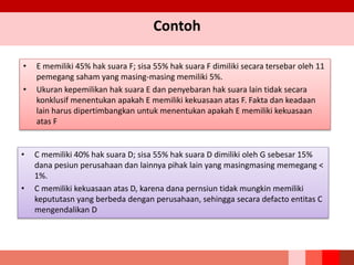 Contoh
• E memiliki 45% hak suara F; sisa 55% hak suara F dimiliki secara tersebar oleh 11
pemegang saham yang masing-masing memiliki 5%.
• Ukuran kepemilikan hak suara E dan penyebaran hak suara lain tidak secara
konklusif menentukan apakah E memiliki kekuasaan atas F. Fakta dan keadaan
lain harus dipertimbangkan untuk menentukan apakah E memiliki kekuasaan
atas F
• C memiliki 40% hak suara D; sisa 55% hak suara D dimiliki oleh G sebesar 15%
dana pesiun perusahaan dan lainnya pihak lain yang masingmasing memegang <
1%.
• C memiliki kekuasaan atas D, karena dana pernsiun tidak mungkin memiliki
kepututasn yang berbeda dengan perusahaan, sehingga secara defacto entitas C
mengendalikan D
 