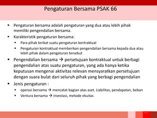 Pengaturan Bersama PSAK 66
243
 Pengaturan bersama adalah pengaturan yang dua atau lebih pihak
memiliki pengendalian bersama.
 Karakteristik pengaturan bersama:
 Para pihak terikat suatu pengaturan kontraktual
 Pengaturan kontraktual memberikan pengendalian bersama kepada dua atau
lebih pihak dalam pengaturan tersebut
 Pengendalian bersama  persetujuan kontraktual untuk berbagi
pengendalian atas suatu pengaturan, yang ada hanya ketika
keputusan mengenai aktivitas relevan mensyaratkan persetujuan
dengan suara bulat dari seluruh pihak yang berbagi pengendalian
 Jenis pengaturan :
 operasi bersama  mencatat bagian atas aset. Liabilitas, pendapatan, beban
 Ventura bersama  investasi, metode ekuitas
 