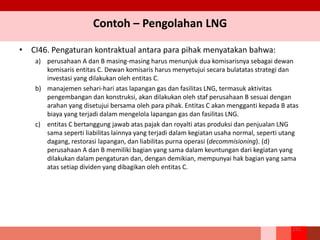 Contoh – Pengolahan LNG
• CI46. Pengaturan kontraktual antara para pihak menyatakan bahwa:
a) perusahaan A dan B masing-masing harus menunjuk dua komisarisnya sebagai dewan
komisaris entitas C. Dewan komisaris harus menyetujui secara bulatatas strategi dan
investasi yang dilakukan oleh entitas C.
b) manajemen sehari-hari atas lapangan gas dan fasilitas LNG, termasuk aktivitas
pengembangan dan konstruksi, akan dilakukan oleh staf perusahaan B sesuai dengan
arahan yang disetujui bersama oleh para pihak. Entitas C akan mengganti kepada B atas
biaya yang terjadi dalam mengelola lapangan gas dan fasilitas LNG.
c) entitas C bertanggung jawab atas pajak dan royalti atas produksi dan penjualan LNG
sama seperti liabilitas lainnya yang terjadi dalam kegiatan usaha normal, seperti utang
dagang, restorasi lapangan, dan liabilitas purna operasi (decommisioning). (d)
perusahaan A dan B memiliki bagian yang sama dalam keuntungan dari kegiatan yang
dilakukan dalam pengaturan dan, dengan demikian, mempunyai hak bagian yang sama
atas setiap dividen yang dibagikan oleh entitas C.
251
 