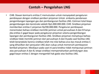 Contoh – Pengolahan LNG
• CI48. Dewan komisaris entitas C memutuskan untuk menyepakati pengaturan
pembiayaan dengan sindikasi pemberi pinjaman Untuk embantu pendanaan
pengembangan lapangan gas dan pembangunan fasilitas LNG. Estimasi total biaya
pengembangan dan konstruksi adalah Rp1.000.000.000. CI49. Sindikasi pinjaman
memberikan entitas C pinjaman Rp700.000.000. Pengaturan pembiayaan
menentukan bahwa sindikasi memiliki jaminan untuk perusahaan A dan B hanya
jika entitas C gagal bayar pada pengaturan pinjaman selama pengembangan
lapangan dan pembangunan fasilitas LNG. Sindikasi pinjaman menyetujui bahwa
sindikasi tidak memiliki jaminan dari perusahaan A dan B pada saat fasilitas LNG
telah berproduksi karena sindikasi telah me-nilai bahwa arus kas masuk entitas C
yang dihasilkan dari penjualan LNG akan cukup untuk memenuhi pembayaran
kembali pinjaman. Meskipun pada saat ini para kreditur tidak mempunyai jaminan
atas perusahaan A dan B, tetapi sindikasi mempertahankan perlindungan atas
gagal bayar entitas C dengan mengambil hak gadai atas fasilitas LNG.
252
 