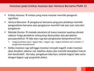 Investasi pada Entitas Asosiasi dan Ventura Bersama PSAK 15
254
 Entitas Asosiasi  entitas yang mana investor memiliki pengaruh
signifikan
 Ventura Bersama  pengaturan bersama yang para pihaknya memiliki
pengendalian bersama atas pengaturan memiliki hak atas aset neto dari
pengaturan
 Metode Ekuitas  metode akuntansi di mana investasi awalnya dicatat
sebesar harga perolehan selanjutnya disesuaikan atas perubahan
pascaperolehan  laba atau rugi dan penghasilan komprehensif lain.
 Harga perolehan awal + bagian laba – bagian rugi – bagian distribusi dari investee +/-
penghasilan komprehensif
 Ketika investasi rugi sehingga investasi menjadi negatif, maka investasi
akan disajikan sebesar nol, liabilitas diakui jika memiliki kewajiban hukum
dan konstruktif. Jika laba, pengakuan laba baru setelah bagian laba sama
dengan bagian rugi yang telah diakui.
 