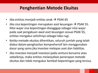 Penghentian Metode Ekuitas
256
• Jika entitas menjadi entitas anak  PSAK 65
• Jika sisa kepentingan merupakan aset keuangan  PSAK 55.
Nilai wajar sisa kepentingan diangggap sebagai nilai wajar
pada saat pengakuan awal aset keuangan sesuai PSAK 55,
entitas mengakui selisihnya sebagai laba rugi.
• Ketika metode ekuitas dihentikan, seluruh jumlah yang telah
diakui dalam penghasilan komprehensif lain menggunakan
dasar yang sama jika investee melepas aset dan liabilitas.
• Jika investee menjadi investasi pada ventura bersama atau
sebaliknya, maka entitas melanjutkan penerapan metode
ekuitas dan tidak mengukur kembali kepentingan yang tersisa.
 
