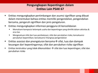 Pengungkapan Kepentingan dalam
Entitas Lain PSAK 67
257
 Entitas mengungkapkan pertimbangan dan asumsi signifikan yang dibuat
dalam menentukan bahwa entitas memiliki pengendalian, pengendalian
bersama, pengaruh signifikan dan jenis pengaturan.
 Entitas mengungkapkan informasi pengguna LK konsolidasian
 Memahami komposisi kelompok usaha dan kepentingan yang dimiliki dalam aktivitas &
arus kas
 Mengevaluasi sifat dan luas pembatasan; sifat dan perubahan risiko; konsekuensi
perubahan kepemilikan; konsekuensi hilangnya pengendalian
 Entitas asosiasi dan pnengaturan bersama sifat, luas dan dampak
keuangan dari kepentingannya; sifat dan perubahan risiko signifikan
 Entitas terstruktur yang tidak dikonsolidasi  sifat dan luas kepentingan; sifat dan
perubahan risiko
 