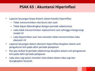 PSAK 63 : Akuntansi Hiperinflasi
• Laporan keuangan biaya historis dalam kondisi hiperinflasi
– Tidak mencerminkan nilai bisnis dari aset
– Tidak dapat dibandingkan dengan periode sebelumnya
– Laba tidak mencerminkan replacement cost sehingga mengurangi
modal riil
– Laba kepemilikan aset non-moneter tidak mencerminkan laba
ekonomi riil
• Laporan keuangan dalam ekonomi hiperinflasi disajikan dalam unit
pengukuran kini pada akhir periode pelaporan
• Pos-pos terkait di periode sebelumnya disajikan dalam unit pengukuran
kini pada akhir periode pelaporan
• Laba atau rugi posisi moneter neto diakui dalam laba rugi dan
diungkapkan terpisah
271
 