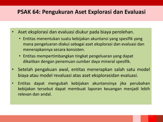 PSAK 64: Pengukuran Aset Explorasi dan Evaluasi
• Aset eksplorasi dan evaluasi diukur pada biaya perolehan.
• Entitas menentukan suatu kebijakan akuntansi yang spesifik yang
mana pengeluaran diakui sebagai aset eksplorasi dan evaluasi dan
menerapkannya secara konsisten.
• Entitas mempertimbangkan tingkat pengeluaran yang dapat
dikaitkan dengan penemuan sumber daya mineral spesifik.
• Setelah pengakuan awal, entitas menerapkan salah satu model
biaya atau model revaluasi atas aset eksplorasidan evaluasi.
• Entitas dapat mengubah kebijakan akuntansinya jika perubahan
kebijakan tersebut dapat membuat laporan keuangan menjadi lebih
relevan dan andal.
275
 