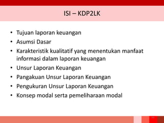 ISI – KDP2LK
• Tujuan laporan keuangan
• Asumsi Dasar
• Karakteristik kualitatif yang menentukan manfaat
informasi dalam laporan keuangan
• Unsur Laporan Keuangan
• Pangakuan Unsur Laporan Keuangan
• Pengukuran Unsur Laporan Keuangan
• Konsep modal serta pemeliharaan modal
34
 