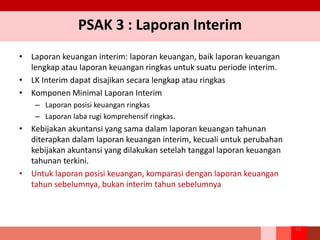PSAK 3 : Laporan Interim
• Laporan keuangan interim: laporan keuangan, baik laporan keuangan
lengkap atau laporan keuangan ringkas untuk suatu periode interim.
• LK Interim dapat disajikan secara lengkap atau ringkas
• Komponen Minimal Laporan Interim
– Laporan posisi keuangan ringkas
– Laporan laba rugi komprehensif ringkas.
• Kebijakan akuntansi yang sama dalam laporan keuangan tahunan
diterapkan dalam laporan keuangan interim, kecuali untuk perubahan
kebijakan akuntansi yang dilakukan setelah tanggal laporan keuangan
tahunan terkini.
• Untuk laporan posisi keuangan, komparasi dengan laporan keuangan
tahun sebelumnya, bukan interim tahun sebelumnya
63
 