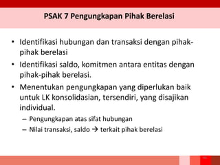 PSAK 7 Pengungkapan Pihak Berelasi
• Identifikasi hubungan dan transaksi dengan pihak-
pihak berelasi
• Identifikasi saldo, komitmen antara entitas dengan
pihak-pihak berelasi.
• Menentukan pengungkapan yang diperlukan baik
untuk LK konsolidasian, tersendiri, yang disajikan
individual.
– Pengungkapan atas sifat hubungan
– Nilai transaksi, saldo  terkait pihak berelasi
66
 