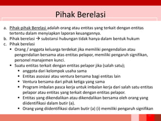 Pihak Berelasi
67
a. Pihak-pihak Berelasi adalah orang atau entitas yang terkait dengan entitas
tertentu dalam menyiapkan laporan keuangannya.
b. Pihak berelasi  substansi hubungan tidak hanya dalam bentuk hukum
c. Pihak berelasi
 Orang / anggota keluarga terdekat jika memiliki pengendalian atau
pengendalian bersama atas entitas pelapor, memiliki pengaruh signifikan,
personel manajemen kunci.
 Suatu entitas terkait dengan entitas pelapor jika (salah satu);
 anggota dari kelompok usaha sama
 Entitas asosiasi atau ventura bersama bagi entitas lain
 Ventura bersama dari pihak ketiga yang sama
 Program imbalan pasca kerja untuk imbalan kerja dari salah satu entitas
pelapor atau entitas yang terkait dengan entitas pelapor.
 Entitas yang dikendalikan atau dikendalikan bersama oleh orang yang
diidentifikasi dalam butir (a).
 Orang yang diidentifikasi dalam butir (a) (i) memiliki pengaruh signifikan
 