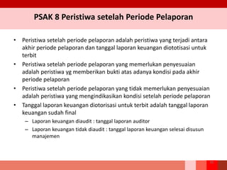 PSAK 8 Peristiwa setelah Periode Pelaporan
• Peristiwa setelah periode pelaporan adalah peristiwa yang terjadi antara
akhir periode pelaporan dan tanggal laporan keuangan diototisasi untuk
terbit
• Peristiwa setelah periode pelaporan yang memerlukan penyesuaian
adalah peristiwa yg memberikan bukti atas adanya kondisi pada akhir
periode pelaporan
• Peristiwa setelah periode pelaporan yang tidak memerlukan penyesuaian
adalah peristiwa yang mengindikasikan kondisi setelah periode pelaporan
• Tanggal laporan keuangan diotorisasi untuk terbit adalah tanggal laporan
keuangan sudah final
– Laporan keuangan diaudit : tanggal laporan auditor
– Laporan keuangan tidak diaudit : tanggal laporan keuangan selesai disusun
manajemen
70
 