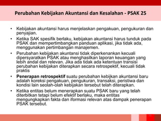 Perubahan Kebijakan Akuntansi dan Kesalahan - PSAK 25
• Kebijakan akuntansi harus menjelaskan pengakuan, pengukuran dan
penyajian.
• Ketika SAK spesifik berlaku, kebijakan akuntansi harus tunduk pada
PSAK dan mempertimbangkan panduan aplikasi, jika tidak ada,
menggunakan pertimbangan manajemen.
• Perubahan kebijakan akuntansi tidak diperkenankan kecuali
dipersyaratkan PSAK atau menghasilkan laporan keuangan yang
lebih andal dan relevan. Jika ada tidak ada ketentuan transisi
perubahan kebijakan diterapkan secara retrospektif, kecuali tidak
praktis
• Penerapan retrospektif suatu perubahan kebijkan akuntansi baru
adalah koreksi pengakuan, pengukuran, transaksi, peristiwa dan
kondisi lain seolah-olah kebijakan tersebut telah diterapkan.
• Ketika entitas belum menerapkan suatu PSAK baru yang telah
diterbitkan tetapi belum efektif berlaku, maka entitas
mengungkapkan fakta dan iformasi relevan atas dampak penerapan
PSAK tersebut.
73
 