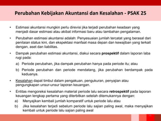 Perubahan Kebijakan Akuntansi dan Kesalahan - PSAK 25
• Estimasi akuntansi mungkin perlu direvisi jika terjadi perubahan keadaan yang
menjadi dasar estimasi atau akibat informasi baru atau tambahan pengalaman.
• Perubahan estimasi akuntansi adalah: Penyesuaian jumlah tercatat yang berasal dari
penilaian status kini, dan ekspektasi manfaat masa depan dan kewajiban yang terkait
dengan, aset dan liabilitas.
• Dampak perubahan estimasi akuntansi, diakui secara prospektif dalam laporan laba
rugi pada:
a) Periode perubahan, jika dampak perubahan hanya pada periode itu; atau
b) Periode perubahan dan periode mendatang, jika perubahan berdampak pada
keduanya.
• Kesalahan dapat timbul dalam pengakuan, pengukuran, penyajian atau
pengungkapan unsur-unsur laporan keuangan.
• Entitas mengoreksi kesalahan material periode lalu secara retrospektif pada laporan
keuangan lengkap pertama yang diterbitkan setelah ditemukannya dengan:
a) Menyajikan kembali jumlah komparatif untuk periode lalu atau
b) Jika kesalahan terjadi sebelum periode lalu sajian paling awal, maka menyajikan
kembali untuk periode lalu sajian paling awal
74
 