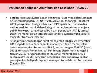 Perubahan Kebijakan Akuntansi dan Kesalahan - PSAK 25
• Berdasarkan surat Ketua Badan Pengawas Pasar Modal dan Lembaga
Keuangan (Bapepam-LK) No. S-2366/BL/2009 tertanggal 30 Maret
2009, penyediaan tenaga listrik oleh IPP kepada Perusahaan dan
entitas anak termasuk dalam kategori perjanjian pelaksanaan jasa
publik ke swasta, yang dikecualikan dari penerapan ISAK 8, sampai
DSAK–IAI menerbitkan interpretasi standar akuntansi yang spesifik
mangatur transaksi tersebut.
• Selanjutnya, sesuai dengan surat manajemen tanggal 22 Desember
2011 kepada Ketua Bapepam-LK, manajemen telah memutuskan
untuk menerapkan ketentuan ISAK 8, sesuai dengan PSAK 30 (revisi
2011), terhadap Perjanjian Jual Beli Tenaga Listrik mulai tanggal 1
Januari 2012. Perusahaan dan entitas anak menerapkan ISAK 8
secara restrospektif, pengaruh perubahan tersebut menyebabkan
penyajian kembali pada laporan keuangan konsolidasian Perusahaan
(Catatan 58).
75
PLN LK tahun 2012
 