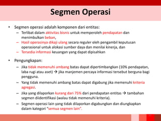 Segmen Operasi
• Segmen operasi adalah komponen dari entitas:
– Terlibat dalam aktivitas bisnis untuk memperoleh pendapatan dan
menimbulkan beban,
– Hasil operasinya dikaji ulang secara reguler oleh pengambil keputusan
operasional untuk alokasi sumber daya dan menilai kinerja, dan
– Tersedia informasi keuangan yang dapat dipisahkan
• Pengungkapan:
– Jika tidak memenuhi ambang batas dapat dipertimbangkan (10% pendapatan,
laba rugi atau aset)  jika manjemen percaya informasi tersebut berguna bagi
pengguna.
– Yang tidak memenuhi ambang batas dapat digabung jika memenuhi kriteria
agregasi.
– Jika yang dilaporkan kurang dari 75% dari pendapatan entitas  tambahan
segmen diidentifikasi (walau tidak memenuhi kriteria).
– Segmen operasi lain yang tidak dilaporkan digabungkan dan diungkapkan
dalam kategori “semua segmen lain”.
77
 