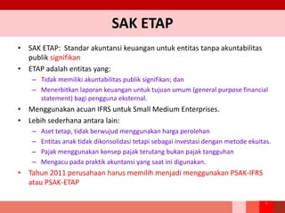 SAK ETAP
• SAK ETAP: Standar akuntansi keuangan untuk entitas tanpa akuntabilitas
publik signifikan
• ETAP adalah entitas yang:
– Tidak memiliki akuntabilitas publik signifikan; dan
– Menerbitkan laporan keuangan untuk tujuan umum (general purpose financial
statement) bagi pengguna eksternal.
• Menggunakan acuan IFRS untuk Small Medium Enterprises.
• Lebih sederhana antara lain:
– Aset tetap, tidak berwujud menggunakan harga perolehan
– Entitas anak tidak dikonsolidasi tetapi sebagai investasi dengan metode ekuitas.
– Pajak menggunakan konsep pajak terutang bukan pajak tangguhan
– Mengacu pada praktik akuntansi yang saat ini digunakan.
• Tahun 2011 perusahaan harus memilih menjadi menggunakan PSAK-IFRS
atau PSAK-ETAP
8
 
