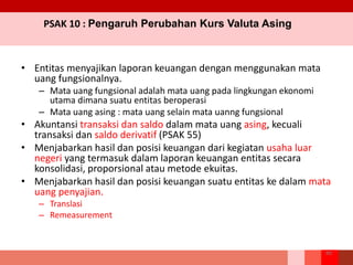 PSAK 10 : Pengaruh Perubahan Kurs Valuta Asing
• Entitas menyajikan laporan keuangan dengan menggunakan mata
uang fungsionalnya.
– Mata uang fungsional adalah mata uang pada lingkungan ekonomi
utama dimana suatu entitas beroperasi
– Mata uang asing : mata uang selain mata uanng fungsional
• Akuntansi transaksi dan saldo dalam mata uang asing, kecuali
transaksi dan saldo derivatif (PSAK 55)
• Menjabarkan hasil dan posisi keuangan dari kegiatan usaha luar
negeri yang termasuk dalam laporan keuangan entitas secara
konsolidasi, proporsional atau metode ekuitas.
• Menjabarkan hasil dan posisi keuangan suatu entitas ke dalam mata
uang penyajian.
– Translasi
– Remeasurement
80
 