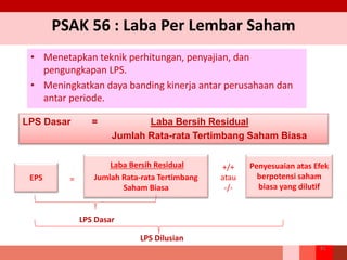 PSAK 56 : Laba Per Lembar Saham
• Menetapkan teknik perhitungan, penyajian, dan
pengungkapan LPS.
• Meningkatkan daya banding kinerja antar perusahaan dan
antar periode.
81
LPS Dasar = Laba Bersih Residual
Jumlah Rata-rata Tertimbang Saham Biasa
EPS
Laba Bersih Residual
Jumlah Rata-rata Tertimbang
Saham Biasa
Penyesuaian atas Efek
berpotensi saham
biasa yang dilutif
=
+/+
atau
-/-
LPS Dasar
LPS Dilusian
 