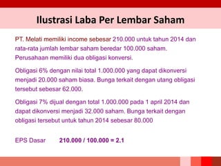 PT. Melati memiliki income sebesar 210.000 untuk tahun 2014 dan
rata-rata jumlah lembar saham beredar 100.000 saham.
Perusahaan memiliki dua obligasi konversi.
Obligasi 6% dengan nilai total 1.000.000 yang dapat dikonversi
menjadi 20.000 saham biasa. Bunga terkait dengan utang obligasi
tersebut sebesar 62.000.
Obligasi 7% dijual dengan total 1.000.000 pada 1 april 2014 dan
dapat dikonversi menjadi 32.000 saham. Bunga terkait dengan
obligasi tersebut untuk tahun 2014 sebesar 80.000
EPS Dasar 210.000 / 100.000 = 2.1
Ilustrasi Laba Per Lembar Saham
 