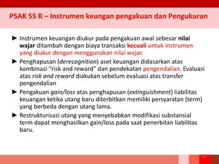 ► Instrumen keuangan diukur pada pengakuan awal sebesar nilai
wajar ditambah dengan biaya transaksi kecuali untuk instrumen
yang diukur dengan menggunakan nilai wajar.
► Penghapusan (derecognition) aset keuangan didasarkan atas
kombinasi “risk and reward” dan pendekatan pengendalian. Evaluasi
atas risk and reward diakukan sebelum evaluasi atas transfer
pengendalian
► Pengakuan gain/loss atas penghapusan (extinguishment) liabilitas
keuangan ketika utang baru diterbitkan memiliki persyaratan (term)
yang berbeda dengan utang lama.
► Restrukturisasi utang yang menyebabkan modifikasi substansial
term dapat menghasilkan gain/loss pada saat penerbitan liabilitas
baru.
89
PSAK 55 R – Instrumen keungan pengakuan dan Pengukuran
 