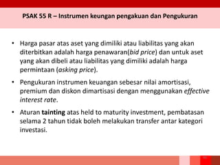 PSAK 55 R – Instrumen keungan pengakuan dan Pengukuran
• Harga pasar atas aset yang dimiliki atau liabilitas yang akan
diterbitkan adalah harga penawaran(bid price) dan untuk aset
yang akan dibeli atau liabilitas yang dimiliki adalah harga
permintaan (asking price).
• Pengukuran instrumen keuangan sebesar nilai amortisasi,
premium dan diskon dimartisasi dengan menggunakan effective
interest rate.
• Aturan tainting atas held to maturity investment, pembatasan
selama 2 tahun tidak boleh melakukan transfer antar kategori
investasi.
90
 