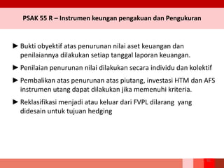 PSAK 55 R – Instrumen keungan pengakuan dan Pengukuran
►Bukti obyektif atas penurunan nilai aset keuangan dan
penilaiannya dilakukan setiap tanggal laporan keuangan.
►Penilaian penurunan nilai dilakukan secara individu dan kolektif
►Pembalikan atas penurunan atas piutang, investasi HTM dan AFS
instrumen utang dapat dilakukan jika memenuhi kriteria.
►Reklasifikasi menjadi atau keluar dari FVPL dilarang yang
didesain untuk tujuan hedging
91
 