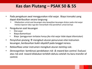 Kas dan Piutang – PSAK 50 & 55
• Pada pengakuan awal menggunakan nilai wajar. Biaya transaksi yang
dapat diatribusikan secara langsung:
 Dibebankan untuk aset keuangan atau kewajiban keuangan diukur pada nilai wajar
melalui laporan laba rugi dan menambah nilai perolehan untuk lainnya
• Pengukuran aset keuangan
• Nilai wajar
• Biaya diamortisasi
• Biaya (penggunaan terbatas hanya jika nilai wajar tidak dapat ditentukan)
• Penyisihan piutang  mengikuti aturan penurunan nilai instrumen
keuangan, berdasarkan bukti obyektif pada tanggal neraca.
• Reklasifikasi antar instrumen mengikuti aturan tainting rule.
• Derecognition kombinasi pendekatan risk & reward dan control. Evaluasi
atas risk and reward dilakukan terlebih dahulu setelah itu baru transfer of
control.
92
 