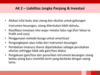 AK 2 – Liabilitas Jangka Panjang & Investasi
• Alokasi nilai buku atas utang dan ekuitas untuk gabungan
instrumen keuangan, utang ditentukan lebih dahulu.
• Klasifikasi investasi nilai wajar melalui laba rugi (Fair Value to
Profit and Loss)
• Penggunaan metode bunga untuk amortisasi
• Pengungkapan atas risiko dari instrumen keuangan
• Pembelian treasury shares diperlakukan sebagai perubahan
ekuitas sehingga tidak ada gain/loss diakui.
• Pengakuan gain/loss dari penarikan intrument keuangan utang
ketika utang baru memiliki term yang berbeda dengan utang
lama.
93
 