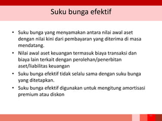 Suku bunga efektif
• Suku bunga yang menyamakan antara nilai awal aset
dengan nilai kini dari pembayaran yang diterima di masa
mendatang.
• Nilai awal aset keuangan termasuk biaya transaksi dan
biaya lain terkait dengan perolehan/penerbitan
aset/liabilitas keuangan
• Suku bunga efektif tidak selalu sama dengan suku bunga
yang ditetapkan.
• Suku bunga efektif digunakan untuk mengitung amortisasi
premium atau diskon
98
 