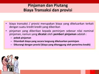 Pinjaman dan Piutang
Biaya Transaksi dan provisi
• biaya transaksi / provisi merupakan biaya yang dikeluarkan terkait
dengan suatu kredit kredit yang diberikan
• pinjaman yang diberikan kepada peminjam sebesar nilai nominal
pinjaman, namun yang dicatat oleh pemberi pinjaman adalah :
– pokok pinjaman
– Ditambah biaya yang secara langsung dikeluarkan peminjam
– Dikurangi dengan provisi (biaya yang ditanggung oleh penerima kredit)
99
 