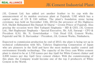 JK Cement Industrial Plant
J.K. Cement Ltd. has added yet another feather to its cap with the
announcement of its maiden overseas plant at Fujairah, UAE which has a
capital outlay of US $ 150 million. The plant’s foundation stone laying
ceremony was held on November 14th, 2011in the presence of His Highness
H.H. Sheikh Mohammed Bin Hamad Al Sharqi - Crown Prince of Fujairah. Also
gracing the occasion were Shri Yadupati Singhania – MD & CEO, J.K. Cement
Ltd., Shri Raghavpat Singhania – Special Executive, Mr. A.K. Saraogi – CFO &
President (CA), Mr. N. Gowrishankar – Unit Head (J.K. Cement Works,
Fujairah) and Mr. D. Ravisankar – President, J.K. Cement Works, Nimbahera.

Expected to commission production by end of 2013, the plant is being set up in
technical collaboration with M/s. Taheiyo Engineering Corporation of Japan
who are pioneers in the field and have the most modern quality control and
environment friendly technology. The capacity of the Grey cum White cement
plant is slated to be at 1,750 tonnes per day (tpd) for White Cement clinker and
2,800 tonnes per day (tpd) Grey cement clinker. With the commissioning of
this plant, the Company would become one of the top 3 producers of White
Cement in the World.

 