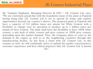 JK Cement Industrial Plant
Mr. Yadupati Singhania, Managing Director & CEO - J.K. Cement Ltd. says,
“We are extremely proud that with the foundation stone of the plant at Fujairah
having being laid, J.K. Cement Ltd is set to spread its wings and explore
opportunities beyond our country’s shores. The proposed plant at Fujairah will
have a capacity of 0.6 million tones per annum for White Cement with a
flexibility to change over its operation to produce up to 1 million tones per
annum of Grey Cement. The plant shall have the flexibility to have 100% white
cement, a mix both of white cement and grey cement or 100% grey cement,
depending upon the market demand. Thus, the Company plans to cater to the
demand in the region as well as to the neighboring countries through this
manufacturing facility. As has been a ritual with J.K. Cement Ltd., in this
venture as well, we will continually strive to uphold the quality consciousness,
customer experience and best ethical practices that J.K. Cement Ltd. is known
for.”

 