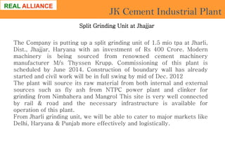 JK Cement Industrial Plant
Split Grinding Unit at Jhajjar
The Company is putting up a split grinding unit of 1.5 mio tpa at Jharli,
Dist., Jhajjar, Haryana with an investment of Rs 400 Crore. Modern
machinery is being sourced from renowned cement machinery
manufacturer M/s Thyssen Krupp. Commissioning of this plant is
scheduled by June 2014. Construction of boundary wall has already
started and civil work will be in full swing by mid of Dec. 2012
The plant will source its raw material from both internal and external
sources such as fly ash from NTPC power plant and clinker for
grinding from Nimbahera and Mangrol This site is very well connected
by rail & road and the necessary infrastructure is available for
operation of this plant.
From Jharli grinding unit, we will be able to cater to major markets like
Delhi, Haryana & Punjab more effectively and logistically.

 