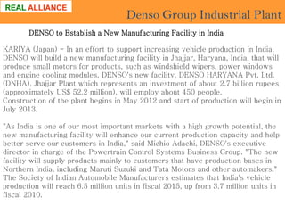 Denso Group Industrial Plant
DENSO to Establish a New Manufacturing Facility in India
KARIYA (Japan) - In an effort to support increasing vehicle production in India,
DENSO will build a new manufacturing facility in Jhajjar, Haryana, India, that will
produce small motors for products, such as windshield wipers, power windows
and engine cooling modules. DENSO's new facility, DENSO HARYANA Pvt. Ltd.
(DNHA), Jhajjar Plant which represents an investment of about 2.7 billion rupees
(approximately US$ 52.2 million), will employ about 450 people.
Construction of the plant begins in May 2012 and start of production will begin in
July 2013.
"As India is one of our most important markets with a high growth potential, the
new manufacturing facility will enhance our current production capacity and help
better serve our customers in India," said Michio Adachi, DENSO's executive
director in charge of the Powertrain Control Systems Business Group. "The new
facility will supply products mainly to customers that have production bases in
Northern India, including Maruti Suzuki and Tata Motors and other automakers."
The Society of Indian Automobile Manufacturers estimates that India's vehicle
production will reach 6.5 million units in fiscal 2015, up from 3.7 million units in
fiscal 2010.

 